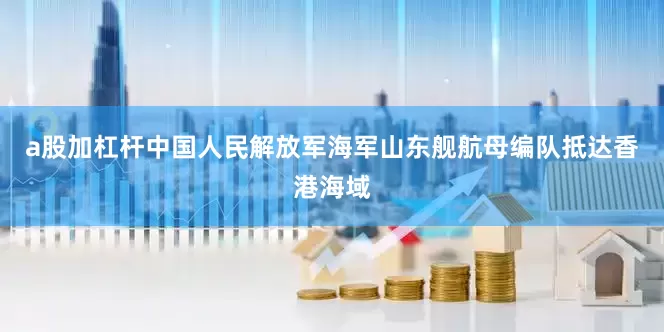 a股加杠杆中国人民解放军海军山东舰航母编队抵达香港海域