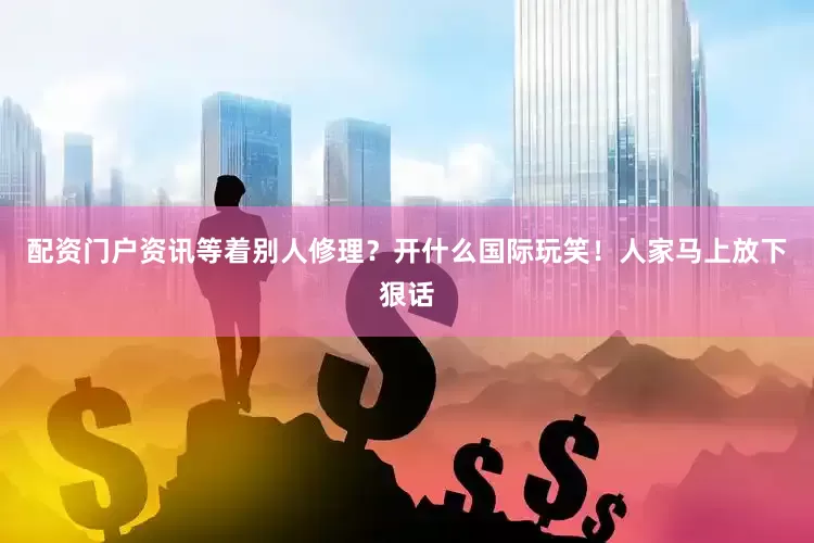 配资门户资讯等着别人修理？开什么国际玩笑！人家马上放下狠话