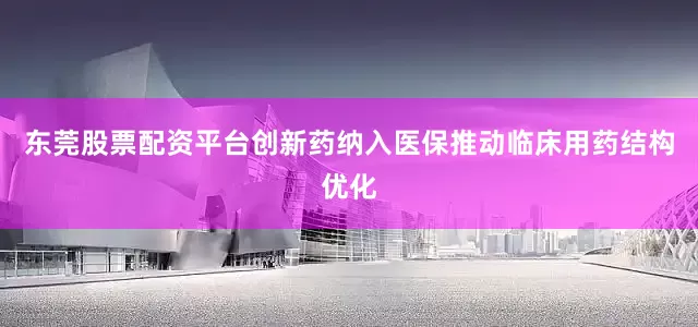 东莞股票配资平台创新药纳入医保推动临床用药结构优化