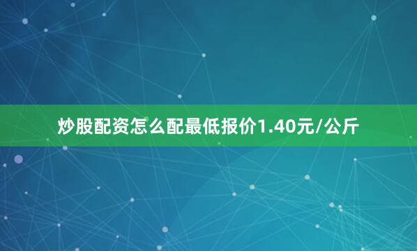 炒股配资怎么配最低报价1.40元/公斤