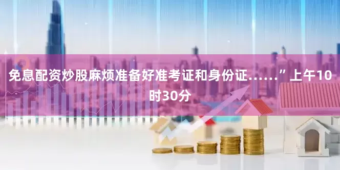 免息配资炒股麻烦准备好准考证和身份证……”上午10时30分