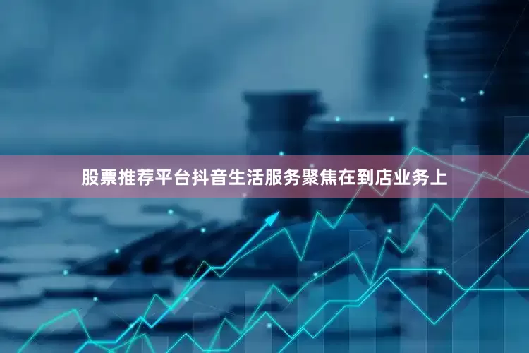 股票推荐平台抖音生活服务聚焦在到店业务上