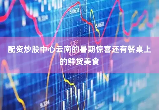 配资炒股中心云南的暑期惊喜还有餐桌上的鲜货美食