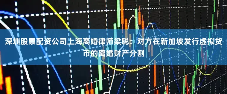 深圳股票配资公司上海离婚律师梁聪：对方在新加坡发行虚拟货币的离婚财产分割