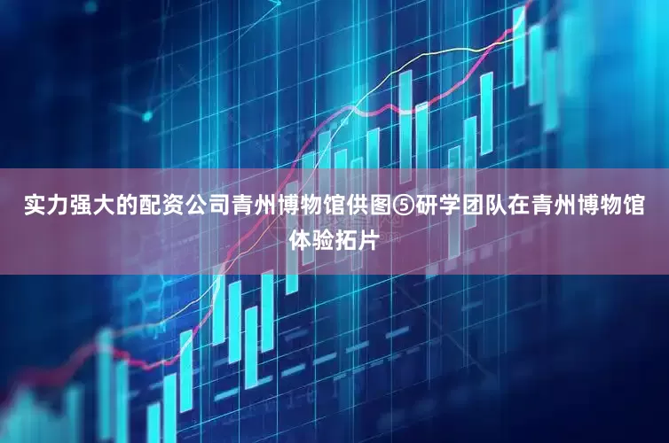 实力强大的配资公司青州博物馆供图⑤研学团队在青州博物馆体验拓片